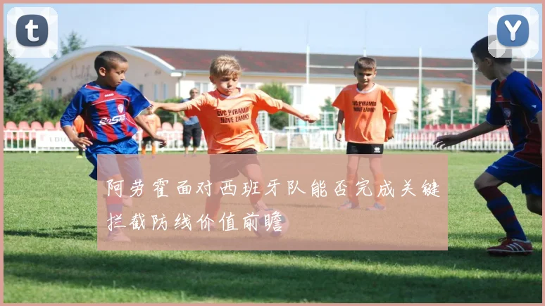阿劳霍面对西班牙队能否完成关键拦截防线价值前瞻