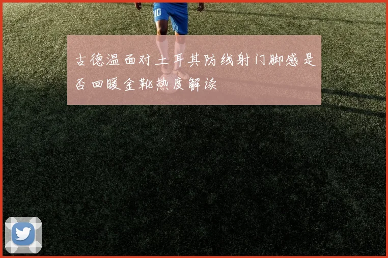 古德温面对土耳其防线射门脚感是否回暖金靴热度解读