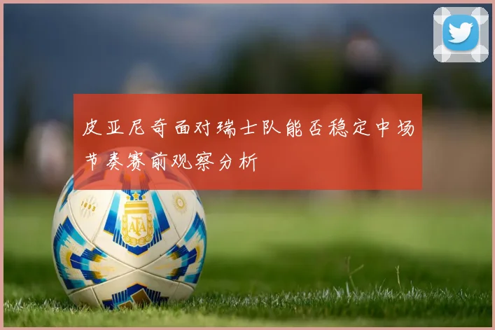 皮亚尼奇面对瑞士队能否稳定中场节奏赛前观察分析