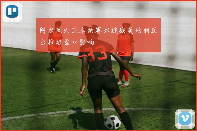 阿尔及利亚本纳赛尔迎战奥地利反击推进盘口影响