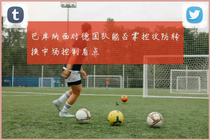 巴库纳面对德国队能否掌控攻防转换中场控制看点