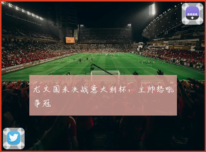 尤文国米决战意大利杯，主帅怒吼争冠