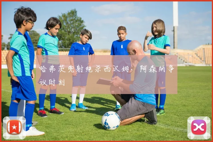 哈弗茨兜射绝杀西汉姆，阿森纳争议时刻