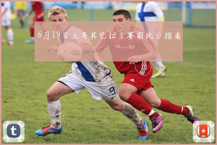 6月19日土耳其巴拉圭赛前比分指南