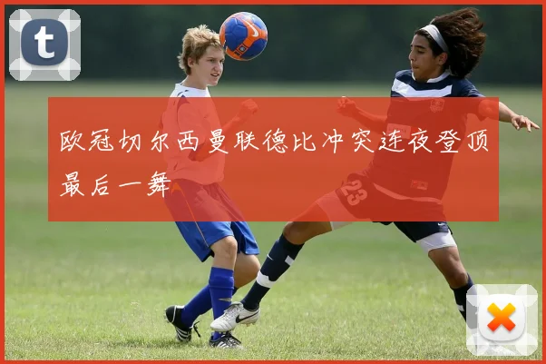 欧冠切尔西曼联德比冲突连夜登顶最后一舞