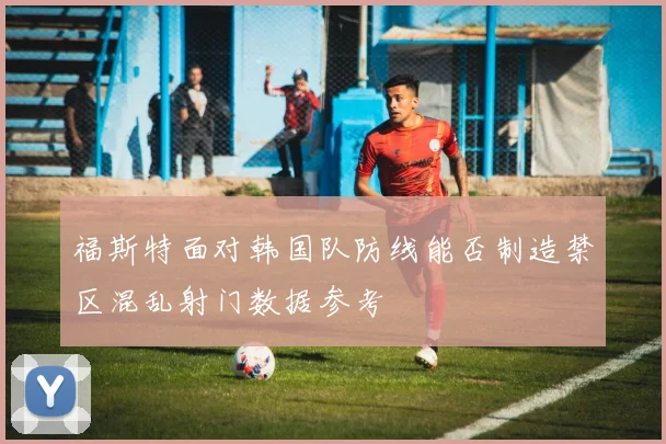 福斯特面对韩国队防线能否制造禁区混乱射门数据参考