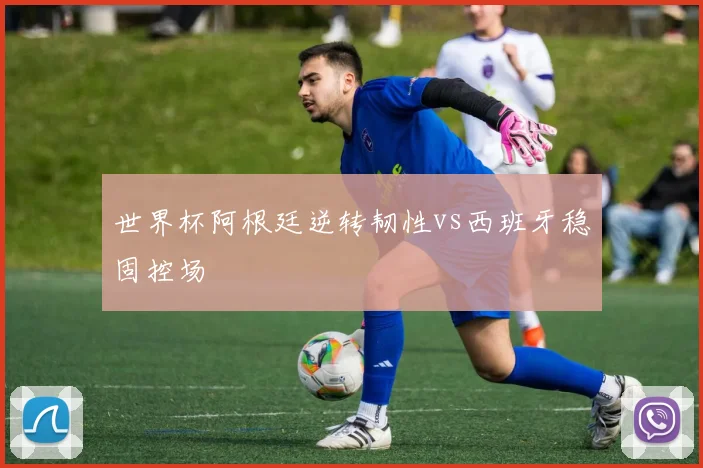 世界杯阿根廷逆转韧性vs西班牙稳固控场