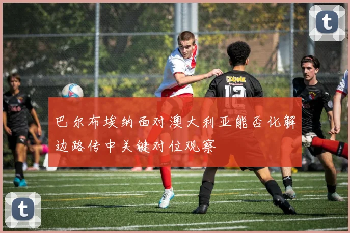 巴尔布埃纳面对澳大利亚能否化解边路传中关键对位观察