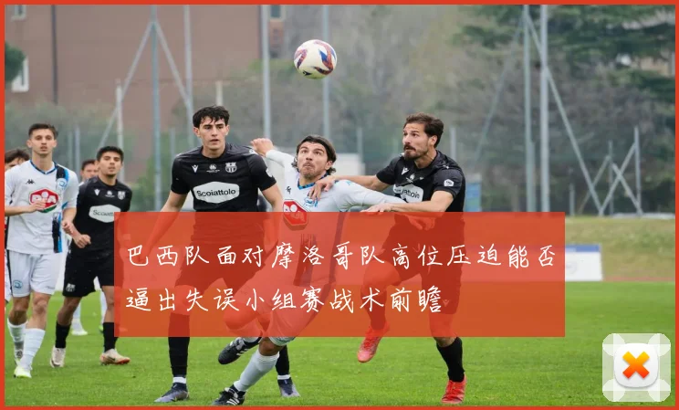 巴西队面对摩洛哥队高位压迫能否逼出失误小组赛战术前瞻