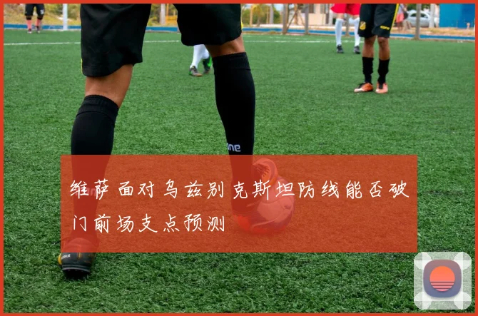 维萨面对乌兹别克斯坦防线能否破门前场支点预测