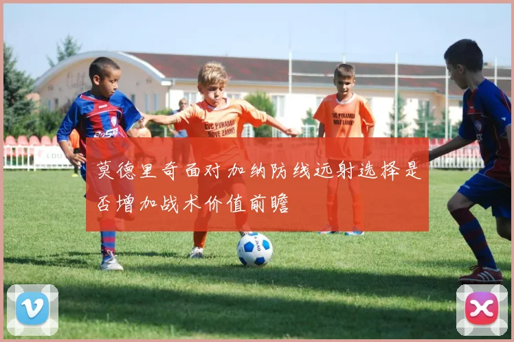 莫德里奇面对加纳防线远射选择是否增加战术价值前瞻
